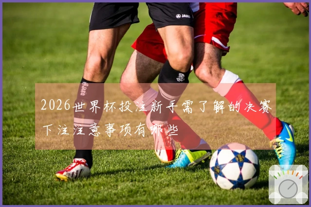 2026世界杯投注新手需了解的决赛下注注意事项有哪些